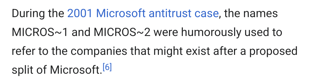 Except from a Wikipedia article: During the 2001 Microsoft antitrust case, the names MICROS~1 and MICROS~2 were humorously used to refer to the companies that might exist after a proposed split of Microsoft.