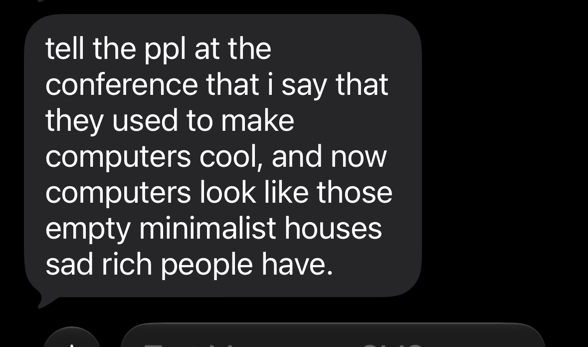 tell the ppl at the conference that i say that they used to make computers cool, and now computers look like those empty minimalist houses sad rich people have.