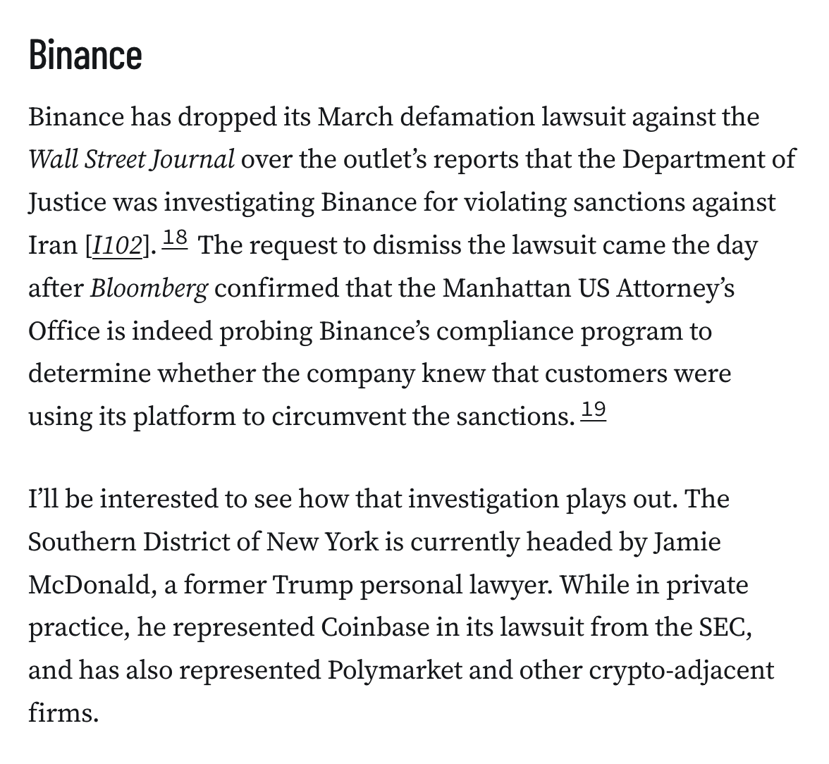 Binance Binance has dropped its March defamation lawsuit against the Wall Street Journal over the outlet’s reports that the Department of Justice was investigating Binance for violating sanctions against Iran [I102].18 The request to dismiss the lawsuit came the day after Bloomberg confirmed that the Manhattan US Attorney’s Office is indeed probing Binance’s compliance program to determine whether the company knew that customers were using its platform to circumvent the sanctions.19 I’ll be interested to see how that investigation plays out. The Southern District of New York is currently headed by Jamie McDonald, a former Trump personal lawyer. While in private practice, he represented Coinbase in its lawsuit from the SEC, and has also represented Polymarket and other crypto-adjacent firms.