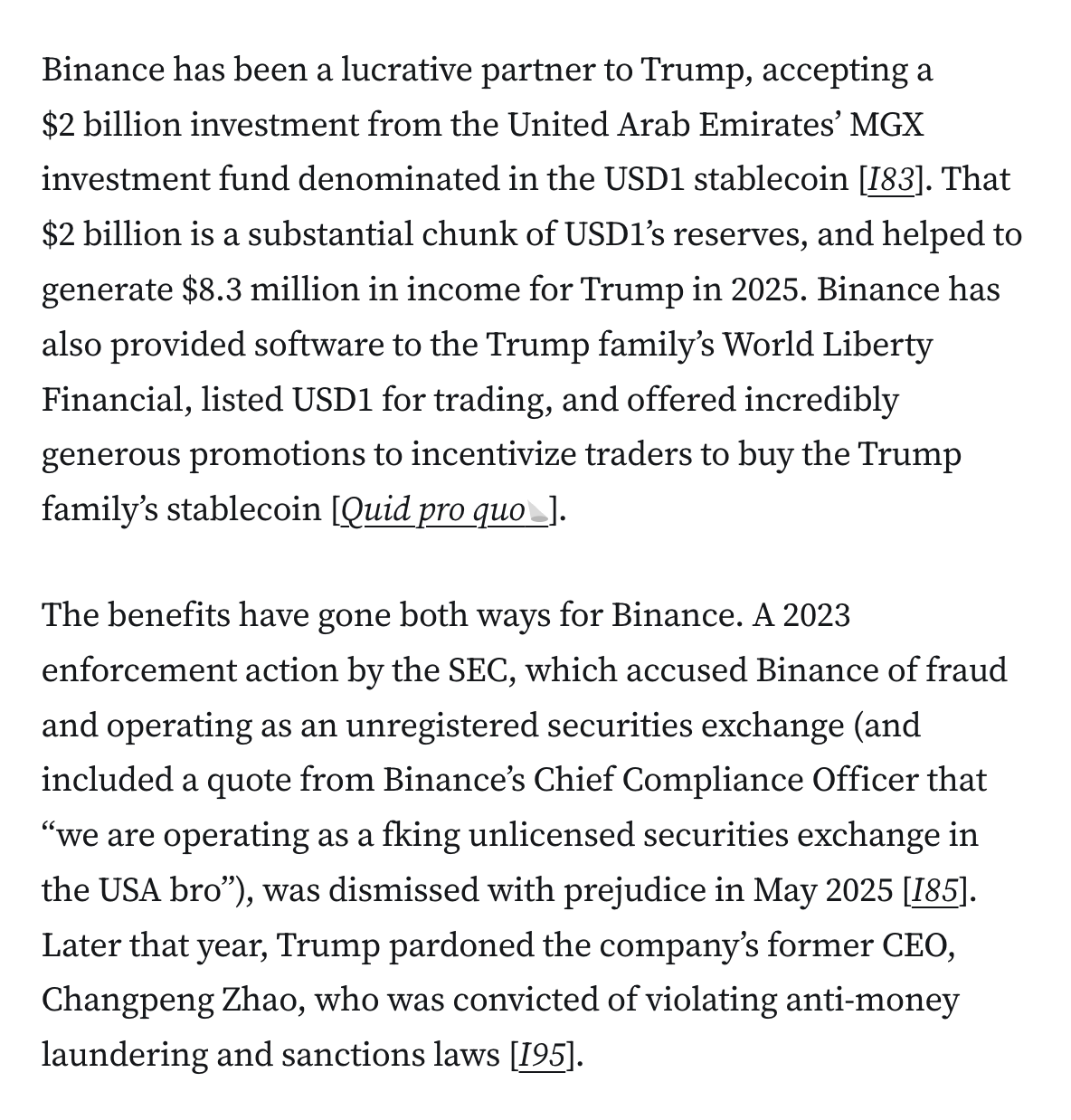 Binance has been a lucrative partner to Trump, accepting a $2 billion investment from the United Arab Emirates’ MGX investment fund denominated in the USD1 stablecoin [I83]. That $2 billion is a substantial chunk of USD1’s reserves, and helped to generate $8.3 million in income for Trump in 2025. Binance has also provided software to the Trump family’s World Liberty Financial, listed USD1 for trading, and offered incredibly generous promotions to incentivize traders to buy the Trump family’s stablecoin [Quid pro quo]. The benefits have gone both ways for Binance. A 2023 enforcement action by the SEC, which accused Binance of fraud and operating as an unregistered securities exchange (and included a quote from Binance’s Chief Compliance Officer that “we are operating as a fking unlicensed securities exchange in the USA bro”), was dismissed with prejudice in May 2025 [I85]. Later that year, Trump pardoned the company’s former CEO, Changpeng Zhao, who was convicted of violating anti-money laundering and sanctions laws [I95].