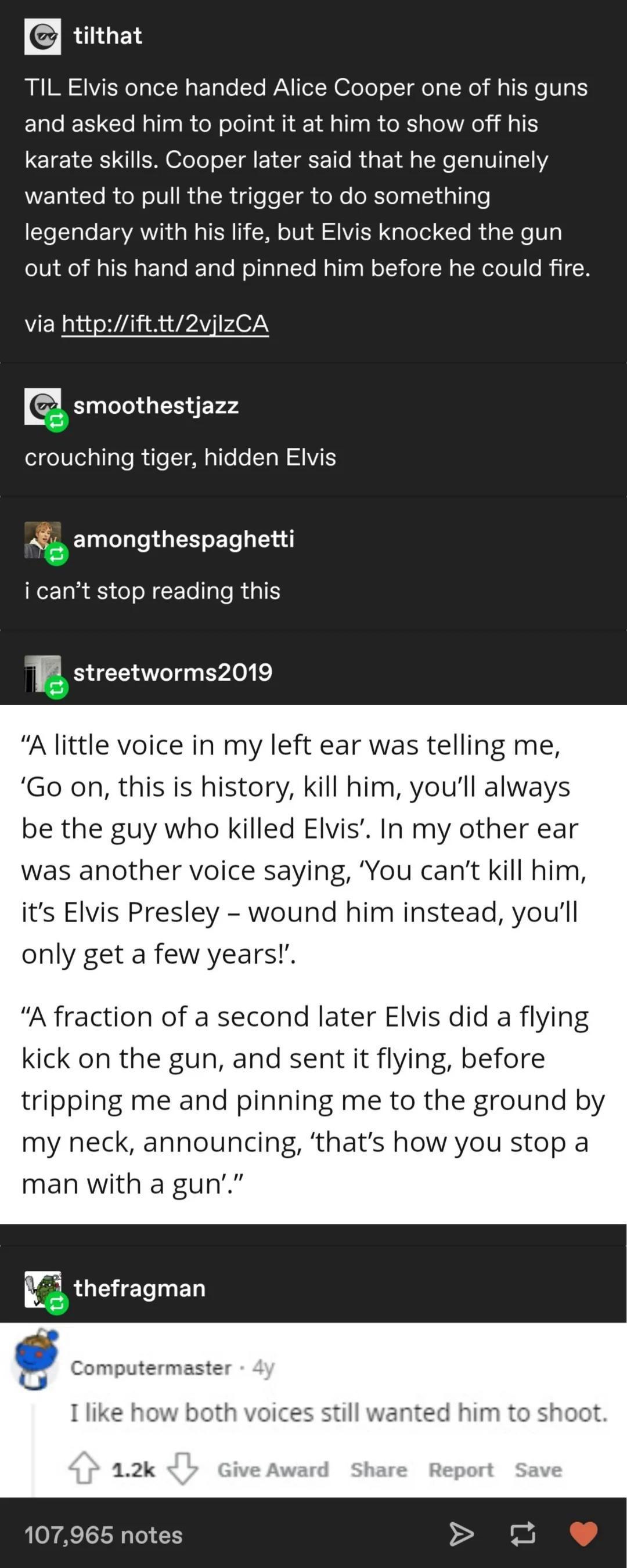 tumblr post from "tilthat" TIL Elvis once handed Alice Cooper one of his guns and asked him to point it at him to show off his krte skills. Cooper later said that he genuinely wanted to pull the trigger to do something legendary with his life, but Elvis knocked the gun out of his hand and pinned him before he could fire. user "smoothestjazz": crouching tiger hidden Elvis "amongthespaghetti": I can't stop reading this "streetworm2019": "A little voice in my left ear was telling me, 'Go on, this is history, kill him, you'll always be the guy who killed Elvis'. In my other ear was another voice saying, 'You can't kill him, it's Elvis Presley - wound him instead, you'll only get a few years!'. "A fraction of a second later Elvis did a flying kick on the gun, nd sent it flying, before tripping me and pinning me to the ground by my neck, announcing, 'that's how you stop a man with a gun'." "Computermaster": I like how both voices still wanted him to shoot.