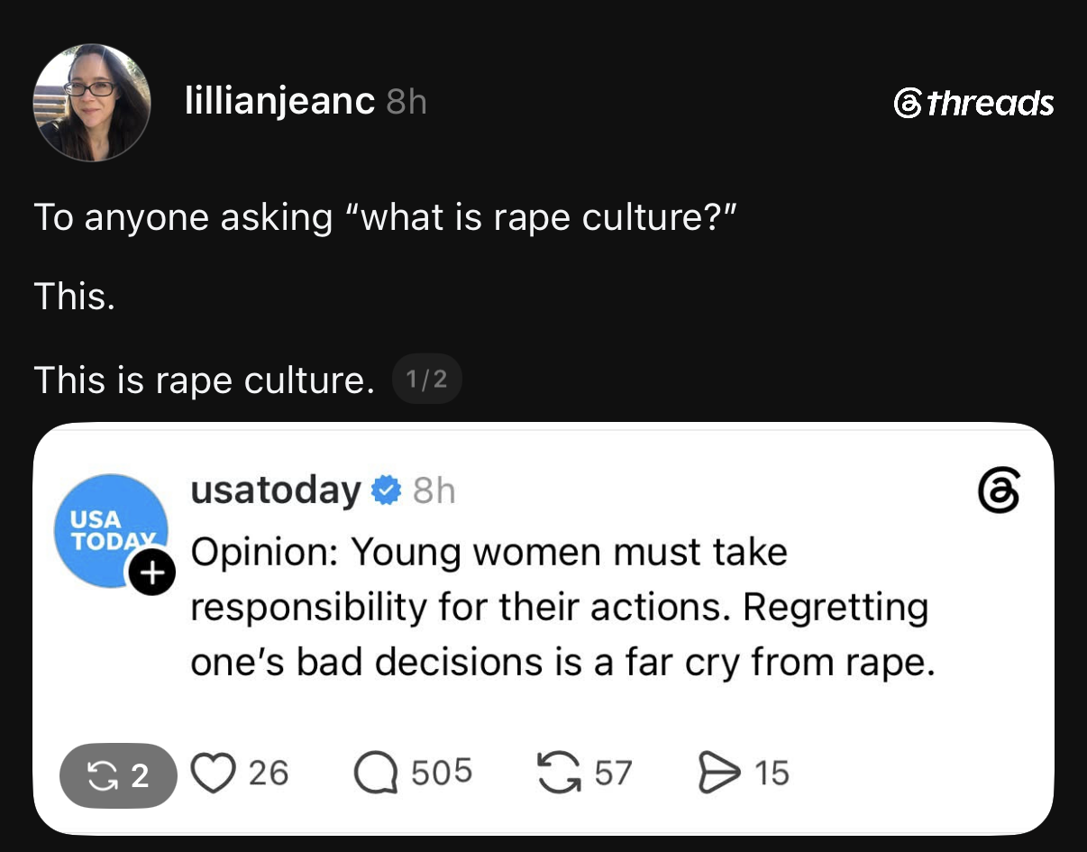 A screenshot of a post on the social media platform Threads. The top post by user lillianjeanc reads, "To anyone asking 'what is rape culture?' This. This. This is rape culture. 1/2". This post quotes a verified post from usatoday that reads, "Opinion: Young women must take responsibility for their actions. Regretting one's bad decisions is a far cry from rape." The usatoday post displays engageme