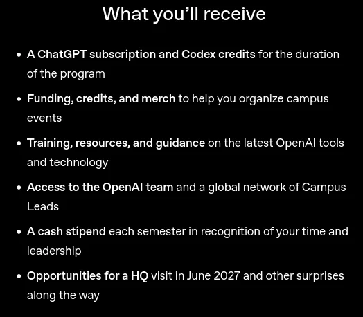 What you’ll receive     A ChatGPT subscription and Codex credits for the duration of the program     Funding, credits, and merch to help you organize campus events     Training, resources, and guidance on the latest OpenAI tools and technology     Access to the OpenAI team and a global network of Campus Leads     A cash stipend each semester in recognition of your time and leadership     Opportunities for a HQ visit in June 2027 and other surprises along the way