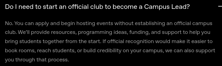 Do I need to start an official club to become a Campus Lead? No. You can apply and begin hosting events without establishing an official campus club. We’ll provide resources, programming ideas, funding, and support to help you bring students together from the start. If official recognition would make it easier to book rooms, reach students, or build credibility on your campus, we can also support you through that process.