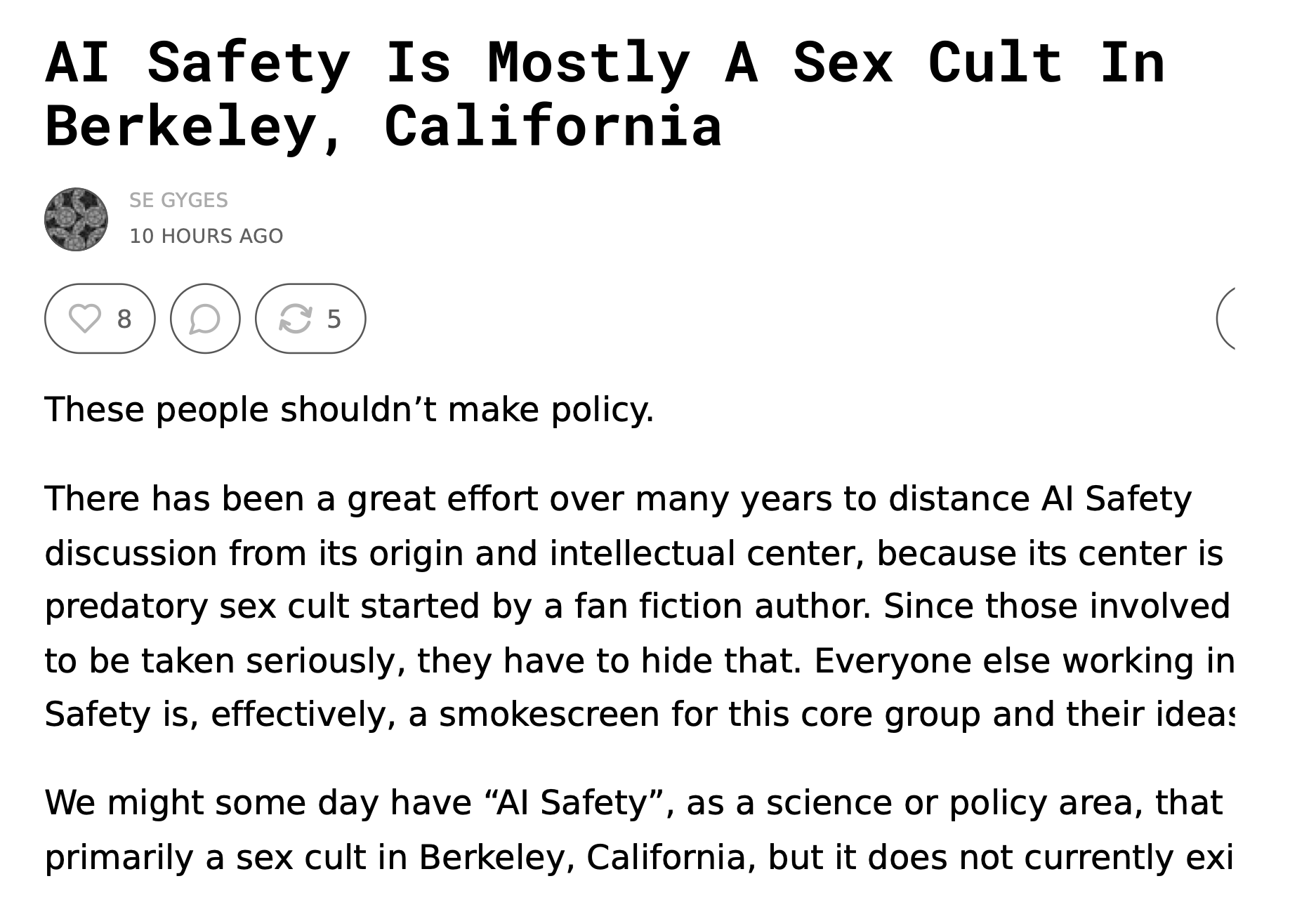 AI Safety Is Mostly A Sex Cult In Berkeley, California SE GYGES SEP 24   READ IN APP   These people shouldn’t make policy. There has been a great effort over many years to distance AI Safety discussion from its origin and intellectual center, because its center is a predatory sex cult started by a fan fiction author. Since those involved want to be taken seriously, they have to hide that. Everyone else working in AI Safety is, effectively, a smokescreen for this core group and their ideas. We might some day have “AI Safety”, as a science or policy area, that is not primarily a sex cult in Berkeley, California, but it does not currently exist.