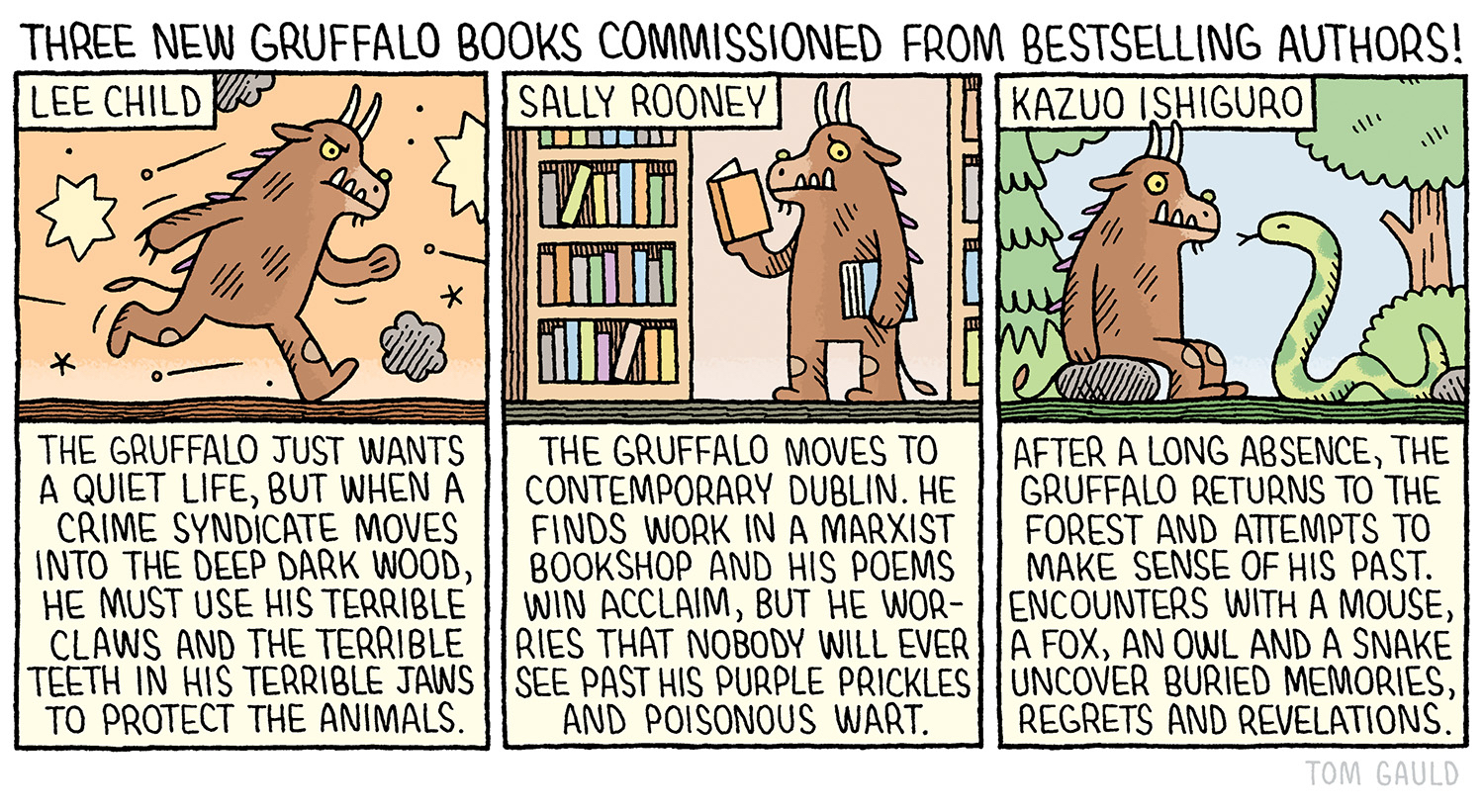Title: Just announced! Three new Gruffalo books commissioned from bestselling authors! Lee Chilld: The Gruffalo just wants a quiet life, but when a crime syndicate moves into the deep dark wood, he must use his terrible claws and the terrible teeth in his terrible jaws to protect the fellow. Sally Rooney: The Gruffalo moves to contemporary Dublin. He   ill ever see past his orange eyes, purple prickles and poisonous wart. Kazuo Ishiguro: After a long absence, the gruffalo returns to the forest and attempts to make sense of his past. Encounters with a mouse, a fox, an owl and a snake uncover long-buried memories, regrets and revelations.
