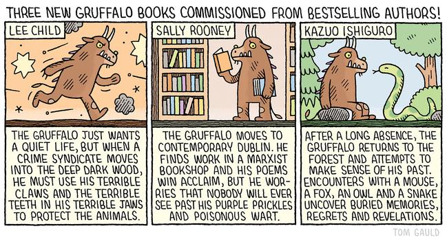 Title: Just announced! Three new Gruffalo books commissioned from bestselling authors!

Lee Chilld:
The Gruffalo just wants a quiet life, but when a crime syndicate moves into the deep dark wood, he must use his terrible claws and the terrible teeth in his terrible jaws to protect the fellow.

Sally Rooney:
The Gruffalo moves to contemporary Dublin. He  
ill ever see past his orange eyes, purple prickles and poisonous wart.

Kazuo Ishiguro:
After a long absence, the gruffalo returns to the forest and attempts to make sense of his past. Encounters with a mouse, a fox, an owl and a snake uncover long-buried memories, regrets and revelations.