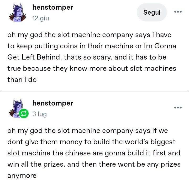 henstomper oh my god the slot machine company says i have to keep putting coins in their machine or Im Gonna Get Left Behind. thats so scary. and it has to be true because they know more about slot machines than i do oh my god the slot machine company says if we dont give them money to build the world's biggest slot machine the chinese are gonna build it first and win all the prizes. and then there wont be any prizes anymore