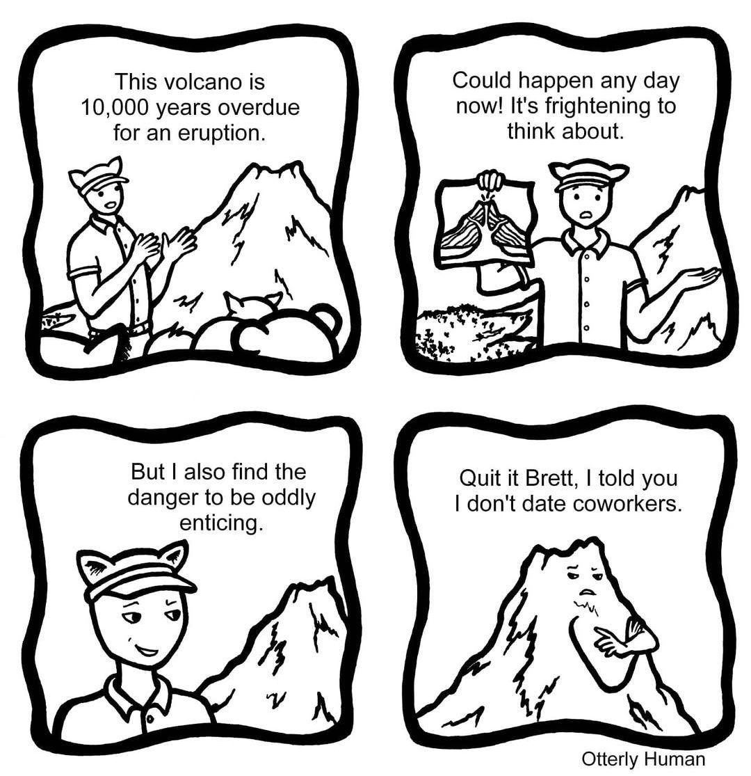 1 tour guide: This volcano is 10,000 years overdue for an eruption. 2 tour guide: Could happen any day now! It's frightening to think about. 3 tour guide: But I also find the danger to be oddly enticing. 4 Volcano: Quit it Brett, I told you I don't date coworkers.