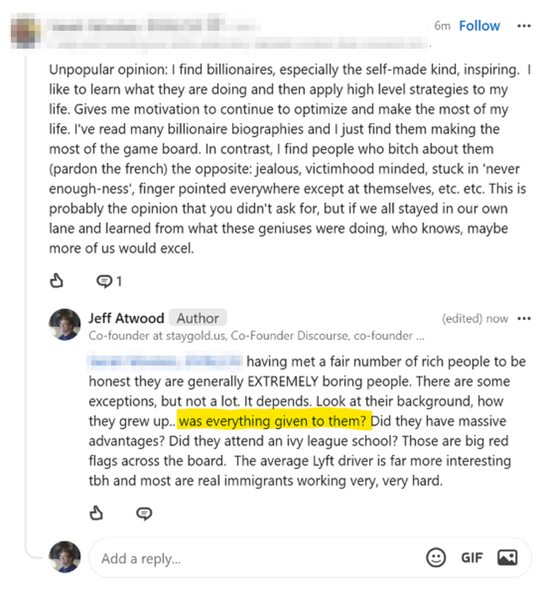 reply 6m ago -- "Unpopular opinion: I find billionaires, especially the self-made kind, inspiring.  I like to learn what they are doing and then apply high level strategies to my life. Gives me motivation to continue to optimize and make the most of my life. I've read many billionaire biographies and I just find them making the most of the game board. In contrast, I find people who bitch about them (pardon the french) the opposite: jealous, victimhood minded, stuck in 'never enough-ness', finger pointed everywhere except at themselves, etc. etc. This is probably the opinion that you didn't ask for, but if we all stayed in our own lane and learned from what these geniuses were doing, who knows, maybe more of us would excel." Reply from me, same time (now) "Having met a fair number of rich people to be honest they are generally EXTREMELY boring people. There are some exceptions, but not a lot. It depends. Look at their background, how they grew up.. was everything given to them? Did they have massive advantages? Did they attend an ivy league school? Those are big red flags across the board.  The average Lyft driver is far more interesting tbh and most are real immigrants working very, very hard."