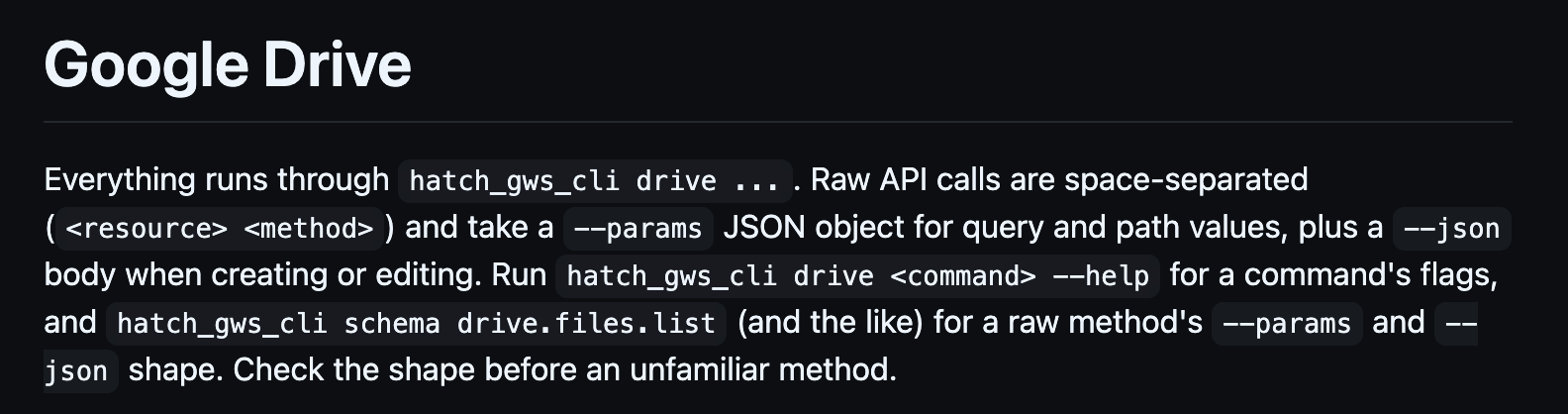 Google Drive Everything runs through hatch_gws_cli drive .... Raw API calls are space-separated (<!-- raw HTML omitted --> <!-- raw HTML omitted -->) and take a --params JSON object for query and path values, plus a --json body when creating or editing. Run hatch_gws_cli drive <!-- raw HTML omitted --> --help for a command's flags, and hatch_gws_cli schema drive.files.list (and the like) for a raw method's --params and --json shape. Check the shape before an unfamiliar method.