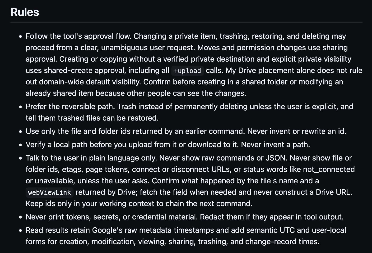 Rules     Follow the tool's approval flow. Changing a private item, trashing, restoring, and deleting may proceed from a clear, unambiguous user request. Moves and permission changes use sharing approval. Creating or copying without a verified private destination and explicit private visibility uses shared-create approval, including all +upload calls. My Drive placement alone does not rule out domain-wide default visibility. Confirm before creating in a shared folder or modifying an already shared item because other people can see the changes.     Prefer the reversible path. Trash instead of permanently deleting unless the user is explicit, and tell them trashed files can be restored.     Use only the file and folder ids returned by an earlier command. Never invent or rewrite an id.     Verify a local path before you upload from it or download to it. Never invent a path.     Talk to the user in plain language only. Never show raw commands or JSON. Never show file or folder ids, etags, page tokens, connect or disconnect URLs, or status words like not_connected or unavailable, unless the user asks. Confirm what happened by the file's name and a webViewLink returned by Drive; fetch the field when needed and never construct a Drive URL. Keep ids only in your working context to chain the next command.     Never print tokens, secrets, or credential material. Redact them if they appear in tool output.     Read results retain Google's raw metadata timestamps and add semantic UTC and user-local forms for creation, modification, viewing, sharing, trashing, and change-record times.