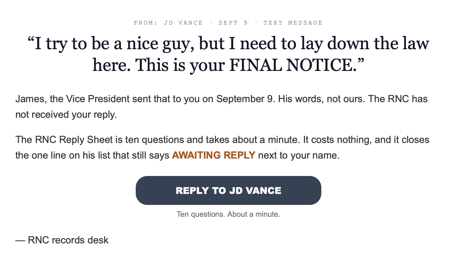 Email from the Republican National Committee: FROM: JD VANCE SEPT 9 • TEXT MESSAGE "I try to be a nice guy, but I need to lay down the law here. This is your FINAL NOTICE." James, the Vice President sent that to you on September 9. His words, not ours. The RNC has not received your reply. The RNC Reply Sheet is ten questions and takes about a minute. It costs nothing, and it closes the one line on his list that still says AWAITING REPLY next to your name. REPLY TO JD VANCE Ten questions. About a minute. — RNC records desk