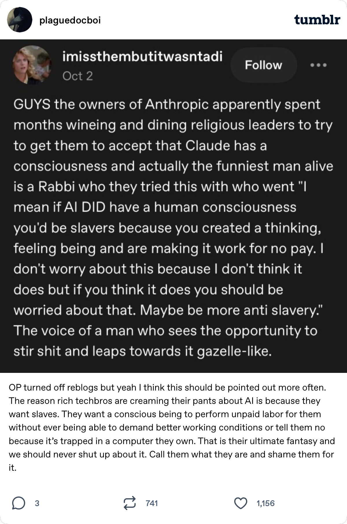 plaguedocboi  tumblr imissthembutitwasntadi  Oct 2 GUYS the owners of Anthropic apparently spent months wineing and dining religious leaders to try to get them to accept that Claude has a consciousness and actually the funniest man alive is a Rabbi who they tried this with who went "l mean if AI DID have a human consciousness you'd be slavers because you created a thinking, feeling being and are making it work for no pay. I don't worry about this because I don't think it does but if you think it does you should be worried about that. Maybe be more anti slavery." The voice of a man who sees the opportunity to stir shit and leaps towards it gazelle-like. OP turned off reblogs but yeah I think this should be pointed out more often. The reason rich techbros are creaming their pants about Al is because they want slaves. They want a conscious being to perform unpaid labor for them without ever being able to demand better working conditions or tell them no because it's trapped in a computer they own. That is their ultimate fantasy and we should never shut up about it. Call them what they are and shame them for it.