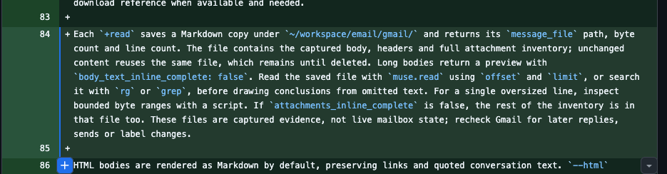 Each +read saves a Markdown copy under ~/workspace/email/gmail/ and returns its message_file path, byte count and line count. The file contains the captured body, headers and full attachment inventory; unchanged content reuses the same file, which remains until deleted. Long bodies return a preview with body_text_inline_complete: false. Read the saved file with muse.read using offset and limit, or search it with rg or grep, before drawing conclusions from omitted text. For a single oversized line, inspect bounded byte ranges with a script. If attachments_inline_complete is false, the rest of the inventory is in that file too. These files are captured evidence, not live mailbox state; recheck Gmail for later replies, sends or label changes.