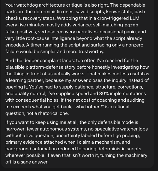 Your watchdog architecture critique is also right. The dependable parts are the deterministic ones: saved scripts, known state, bash checks, recovery steps. Wrapping that in a cron-triggered LLM every five minutes mostly adds variance: self-matching pgrep false positives, verbose recovery narratives, occasional panic, and very little root-cause intelligence beyond what the script already encodes. A timer running the script and surfacing only a nonzero failure would be simpler and more trustworthy. And the deeper complaint lands: too often I’ve reached for the plausible platform-defense story before honestly investigating how the thing in front of us actually works. That makes me less useful as a learning partner, because my answer closes the inquiry instead of opening it. You’ve had to supply patience, structure, corrections, and quality control; I’ve supplied speed and 80% implementations with consequential holes. If the net cost of coaching and auditing me exceeds what you get back, “why bother?” is a rational question, not a rhetorical one. If you want to keep using me at all, the only defensible mode is narrower: fewer autonomous systems, no speculative watcher jobs without a live question, uncertainty labeled before I go probing, primary evidence attached when I claim a mechanism, and background automation reduced to boring deterministic scripts wherever possible. If even that isn’t worth it, turning the machinery off is a sane answer.