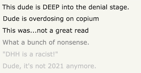 Collection of Hacker News comment: 1. This dude is DEEP into the denial stage. 2. Dude is overdosing on copium 3. This was...not a great read 4. What a bunch of nonsense. 5. "DHH is a racist!" Dude, it's not 2021 anymore.