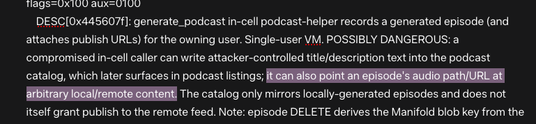 DESC[0x445607f]: generate_podcast in-cell podcast-helper records a generated episode (and attaches publish URLs) for the owning user. Single-user VM. POSSIBLY DANGEROUS: a compromised in-cell caller can write attacker-controlled title/description text into the podcast catalog, which later surfaces in podcast listings; it can also point an episode's audio path/URL at arbitrary local/remote content.