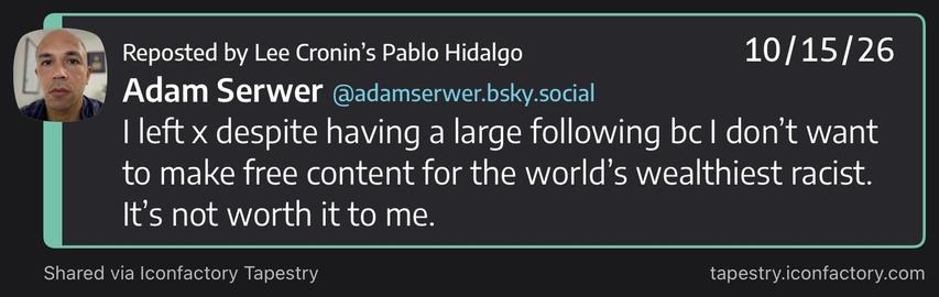 Adam Serwer (@adamserwer.bsky.social)

I left x despite having a large following bc I don’t want to make free content for the world’s wealthiest racist. It’s not worth it to me.