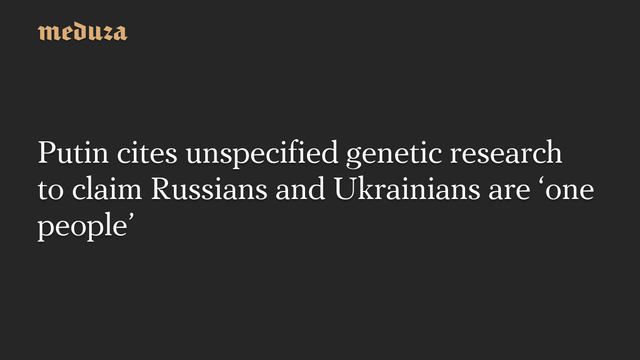 Putin cites unspecified genetic research to claim Russians and Ukrainians are 'one people' #Meduza #Putin #Ukraine #Russia