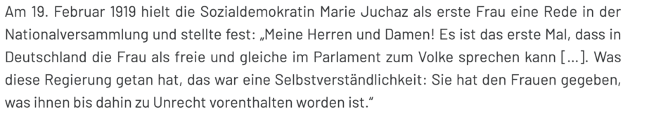 Am 19. Februar 1919 hielt die Sozialdemokratin Marie Juchaz als erste Frau eine Rede in der Nationalversammlung und stellte fest: „Meine Herren und Damen! Es ist das erste Mal, dass in Deutschland die Frau als freie und gleiche im Parlament zum Volke sprechen kann […]. Was diese Regierung getan hat, das war eine Selbstverständlichkeit: Sie hat den Frauen gegeben, was ihnen bis dahin zu Unrecht vorenthalten worden ist