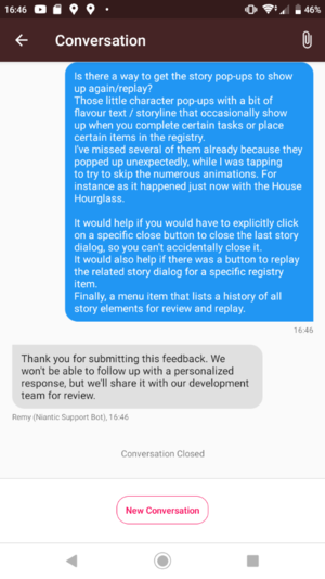 Screenshot of a 'conversation' with Niantic's feedback support bot:
Is there a way to get the story pop-ups to show up again/replay?
Those little character pop-ups with a bit of flavour text / storyline that occasionally show up when you complete certain tasks or place certain items in the registry.
I've missed several of them already because they popped up unexpectedly, while I was tapping to try to skip the numerous animations. For instance as it happened just now with the House Hourglass.

It would help if you would have to explicitly click on a specific close button to close the last story dialog, so you can't accidentally close it.
It would also help if there was a button to replay the related story dialog for a specific registry item.
Finally, a menu item that lists a history of all story elements for review and replay.