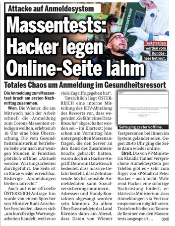 oe24: "...wurde von einem Sprecher von Minister Rudi Anschober beschieden, dass es sich "um kurzfristige Wartungsarbeiten handelt, weil es so viele Zugriffe gegeben hat".  Tatsächlich liegt ÖSTER-REICH eine interne Mitteilung der EDV-Abteilung des Ressorts vor, dass wegen der "Gefahr eines Data-Breachs" abgeschaltet worden sei -im Klartext: Jene schon am Vormittag hinuntergespielten Massenanfragen, die den Server an den Rand des Zusammenbruchs gebracht hatten, waren doch ein Hacker-Angriff. Denn ein Data-Breach bedeutet, dass massive Gefahr besteht, dass Zehntausende höchst sensible Anmeldedaten samt Sozialversicherungsnummern, Adressen und Handy-Kontakten abgesaugt worden sein könnten. Zu allem Überfluss meldete das Land Kärnten dann am Abend, dass Daten von Wiener Testpersonen bei ihnen im System gelandet seien. Gegen 20.45 Uhr ging die Seite dann wieder online."