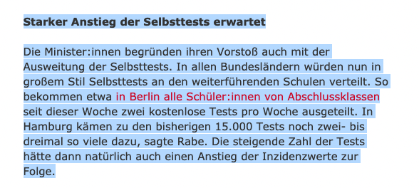 Starker Anstieg der Selbsttests erwartet

Die Mi­nis­te­r:in­nen begründen ihren Vorstoß auch mit der Ausweitung der Selbsttests. In allen Bundesländern würden nun in großem Stil Selbsttests an den weiterführenden Schulen verteilt. So bekommen etwa in Berlin alle Schü­le­r:in­nen von Abschlussklassen seit dieser Woche zwei kostenlose Tests pro Woche ausgeteilt. In Hamburg kämen zu den bisherigen 15.000 Tests noch zwei- bis dreimal so viele dazu, sagte Rabe. Die steigende Zahl der Tests hätte dann natürlich auch einen Anstieg der Inzidenzwerte zur Folge.