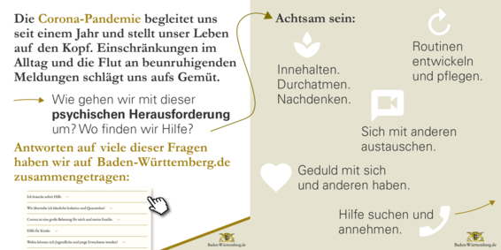 Die Corona-Pandemie begleitet uns seit einem Jahr und stellt unser Leben auf den Kopf. Einschränkungen im Alltag und die Flut an beunruhigenden Meldungen schlägt uns aufs Gemüt. Wie gehen wir mit dieser psychischen Herausforderung um? Wo finden wir Hilfe? Antworten auf viele dieser Fragen haben wir auf Baden-Württemberg.de zusammengetragen. Achtsam sein: Innehalten. Durchatmen. Nachdenken. Routinen entwickeln und pflegen. Sich mit anderen austauschen. Geduld mit sich und anderen haben. Hilfe suchen und annehmen.