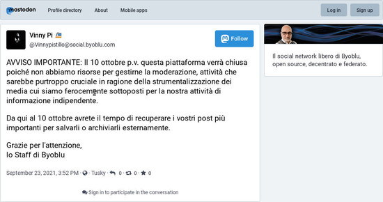 Toot by socialbyoblu mod, 23th September 2021

English:

IMPORTANT NOTICE: On October 10th this platform will be shut down since we don't have the resources to manage its moderation, an activity that would be unfortunately crucial due to the exploitation of the media to which we are fiercely subjected for our independent information activity. 

Since now and October 10th you will have time to retrieve your most important posts and save them or archive them externally.

Thank you for your attention, 
Byoblu Staff

Italian:

AVVISO IMPORTANTE: Il 10 ottobre p.v. questa piattaforma verrà chiusa poiché non abbiamo risorse per gestirne la moderazione, attività che sarebbe purtroppo cruciale in ragione della strumentalizzazione dei media cui siamo ferocemente sottoposti per la nostra attività di informazione indipendente. 

Da qui al 10 ottobre avrete il tempo di recuperare i vostri post più importanti per salvarli o archiviarli esternamente.

Grazie per l'attenzione, 
lo Staff di Byoblu