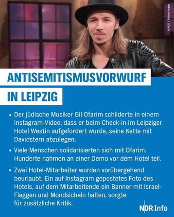 Antisemitismusvorwurf in Leipzig. Der jüdische Musiker Gil Ofarim schilderte in einem Instagram-Video, dass er beim Check-in im Leipziger Hotel Westin aufgefordert wurde, seine Kette mit Davidstern abzulegen. Viele Menschen solidarisierten sich mit Ofarim. Hunderte nahmen an einer Demo vor dem Hotel teil. Zwei Hotel-Mitarbeiter wurden vorübergehend beurlaubt. Ein auf Instagram gepostetes Foto des Hotels, auf dem Mitarbeitende ein Banner mit Israel- Flaggen und Mondsicheln halten, sorgte für zusätzliche Kritik.