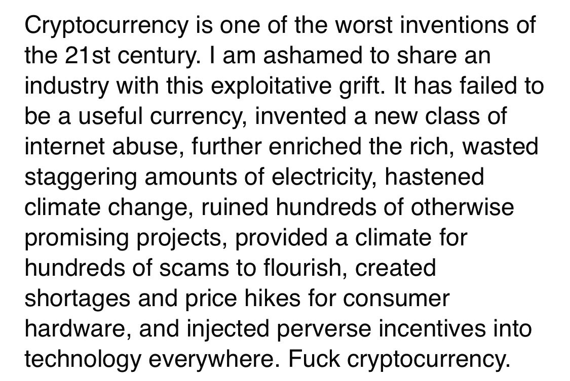 Cryptocurrency is one of the worst inventions of the 21st century. I am ashamed to share an industry with this exploitative grift. It has failed to be a useful currency, invented a new class of internet abuse, further enriched the rich, wasted staggering amounts of electricity, hastened climate change, ruined hundreds of otherwise promising projects, provided a climate for hundreds of scams to flourish, created shortages and price hikes for consumer hardware, and injected perverse incentives into technology everywhere. Fuck cryptocurrency.