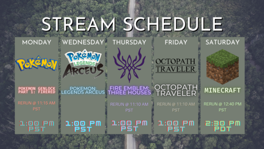 Stream schedule for this week, all streams are at 1:00 pm PST unless otherwise stated. Monday's stream is Pokemon GenLocke I: FireRed with a re-run at 11:15 am PST. Wednesday's stream is Pokemon: Legends Arceus. Thursday's stream is Fire Emblem: Three Houses with a re-run at 11:10 am PST. Friday's stream is Octopath Traveler with a re-run at 11:10 am PST. Saturday's stream is Minecraft with my friend KniightRyder at 2:30 pm PST with a re-run at 12:40 pm PST.