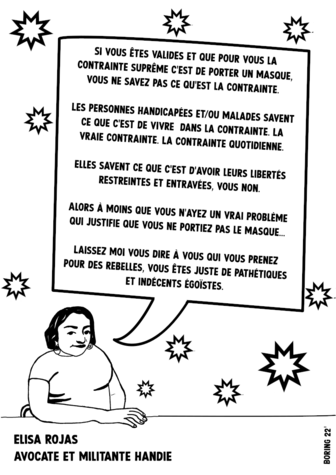 Dessin N&B de Rizzo Boring qui me représente (il est écrit Elisa Rojas avocate et militante handie) et qui reprend les termes de mon thread : "si vous êtes valides et que pour vous la contrainte suprême c’est de porter un masque. Vous ne savez pas ce qu’est la contrainte. Les personnes handicapées et/ou malades savent ce que c’est que de vivre dans la contrainte. La contrainte quotidienne. Elles savent ce que c’est que voir leurs libertés restreintes et entravées, vous non. Alors à moins que vous n’ayez un vrai problème qui justifie que vous ne portiez pas de masque… Laissez-moi vous dire à vous qui vous prenez pour des rebelles, vous êtes juste de pathétiques et indécents égoïstes."