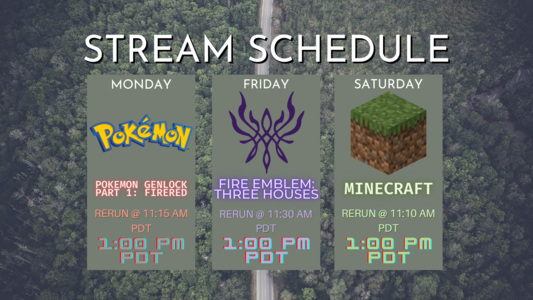 Stream schedule for this week; all streams are at 1:00 pm PDT. Monday's stream is Pokemon GenLocke I: FireRed with a re-run at 11:15 am PDT. Friday's stream is Fire Emblem: Three Houses with a re-run at 11:30 am PDT. Saturday's stream is Minecraft with my friend KniightRyder with a re-run at 11:10 am PDT.