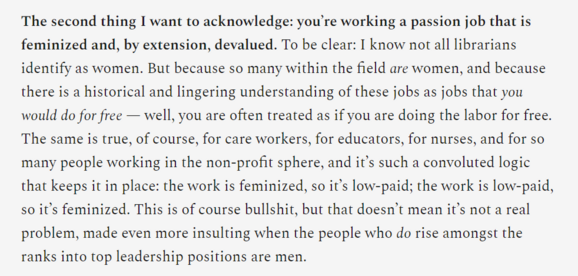 The second thing I want to acknowledge: you’re working a passion job that is feminized and, by extension, devalued. To be clear: I know not all librarians identify as women. But because so many within the field are women, and because there is a historical and lingering understanding of these jobs as jobs that you would do for free — well, you are often treated as if you are doing the labor for free. The same is true, of course, for care workers, for educators, for nurses, and for so many people working in the non-profit sphere, and it’s such a convoluted logic that keeps it in place: the work is feminized, so it’s low-paid; the work is low-paid, so it’s feminized. This is of course bullshit, but that doesn’t mean it’s not a real problem, made even more insulting when the people who do rise amongst the ranks into top leadership positions are men. 