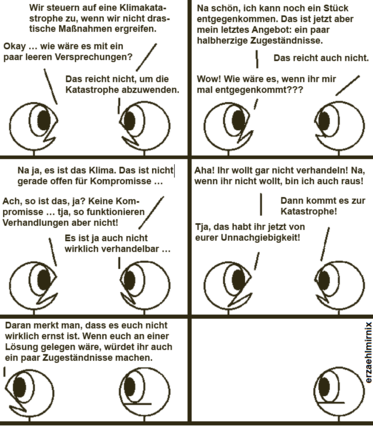 Ein Comic mit zwei Strichfiguren.
Rechtsi: "Wir steuern auf eine Klimakatastrophe zu, wenn wir nicht drastische Maßnahmen ergreifen."
Linksi: "Okay, wie wäre es mit ein paar leeren Versprchungen?"
R: "Das reicht nicht, um die Katastrophe abzuwenden."
L: "Na schön, ich kann noch ein Stück entgegenkommen. Das ist jetzt aber mein letztes Angebot: ein par halbherzige Zugeständnisse."
R: "Das reicht auch nicht."
L: "Wow! Wie wäre es, wenn ihr mir mal entgegenkommt?"
R: "Naja, es ist das Kima. Das ist nicht gerade offen für Kompromisse."
L: "Ach so ist das, ja? Keine Kompromisse ... tja, so funktionieren Verhandlungen aber nicht!"
R: "Es ist ja auch nicht verhandelbar..."
L: "Aha! Ihr wollt gar nicht verhandeln! Na wenn ihr nicht wollt, bin ich auch raus!"
R: "Dann kommt es zur Katastrophe!"
L: "Tja, das habt ihr jetzt von eurer Unnachgiebigkeit!" Dreht sich weg. "Daran merkt man, dass es euch nicht ernst ist. Wäre euch an einer Lösung gelegen, würdet ihr auch ein paar Zugeständnisse machen.