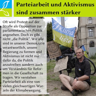 Überschrift: Parteiarbeit unbd Aktivismus sind zusammen stärker; darunter ein Bild unseres Landesvorsitzenden der Klimaliste Hessen bei einer Klimademo mit Parteifahne und ein Text: Oft wird Protest auf der Straße als Opposition zur parlamentarischen Politik angesehen. Doch es gibt nicht „die Politik“. Wir alle sind in unserer Demokratie verantwortlich, unsere Regierung zu formen und Aktivismus ist nicht nur dafür da, die Politik anzutreiben sondern auch um Verständnis für Reformen in die Gesellschaft zu tragen. Wir verstehen Parteiarbeit als eine von vielen gleichwertigen Wurzeln der Klimabewegung.
