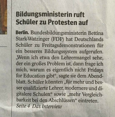Foto eines Artikels im Hamburger Abendblatt vom 17.9.2022 
Überschrift:
Bildungsministerin ruft Schüler zu Protesten auf
Text: Bundesbildungsministerin Bettina Stark-Watzinger (FDP) hat Deutschlands Schüler zu Freitagsdemonstrationen für ein besseres Bildungssystem aufgerufen. 
„Wenn ich etwa den Lehrermangel sehe, der ein großes Problem ist, dann frage ich mich, warum es eigentlich nicht Fridays for Education gibt“, sagte sie dem Abendblatt. Schüler könnten „für mehr und besser qualifizierte Lehrer, modernere und digitalere Schulen“ sowie „mehr Vergleichbarkeit bei den Abschlüssen“ eintreten.

Letzte Zeile: Seite 4 Das Interview