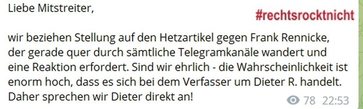 Screenshot Telegram, Kanal von Kevin G (vom Niederrhein)
Text:
"Liebe Mitstreiter, 
wir beziehen Stellung auf den Hetzartikel gegen Frank Rennicke, der gerade quer durch sämtliche Telegramkanäle wandert und eine Reaktion erfordert. Sind wir ehrlich - die Wahrscheinlichkeit ist enorm hoch, dass es sich bei dem Verfasser um Dieter R. handelt. Daher sprechen wir Dieter direkt an!"