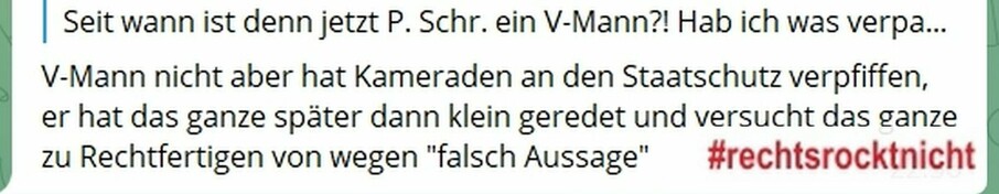 Screenshot Telegram. 
XY fragt: 
"Seit wann ist denn jetzt P. Schr. ein V-Mann?! Hab ich was verpasst?"
Ein gewisser Hans antwortet: 
"V-Mann nicht aber hat Kameraden an den Staatschutz verpfiffen, er hat das ganze später dann klein geredet und versucht das ganze zu Rechtfertigen von wegen "falsch Aussage"".