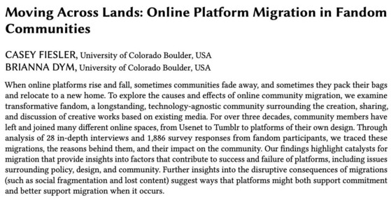 Moving Across Lands: Online Platform Migration in Fandom Communities CASEY FIESLER, University of Colorado Boulder, USA BRIANNA DYM, University of Colorado Boulder, USA When online platforms rise and fall, sometimes communities fade away, and sometimes they pack their bags and relocate to a new home. To explore the causes and effects of online community migration, we examine transformative fandom, a longstanding, technology-agnostic community surrounding the creation, sharing, and discussion of creative works based on existing media. For over three decades, community members have left and joined many different online spaces, from Usenet to Tumblr to platforms of their own design. Through analysis of 28 in-depth interviews and 1,886 survey responses from fandom participants, we traced these migrations, the reasons behind them, and their impact on the community. Our findings highlight catalysts for migration that provide insights into factors that contribute to success and failure of pla
