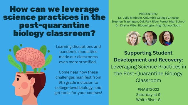 How can we leverage science practices in the post quarantine biology classroom? Learning disruptions and pandemic modalities made our classrooms even more stratified. Come hear how these challenges manifest from ninth grade inclusion to college level biology, and get cool tools for your courses! Saturday at nine, White River G