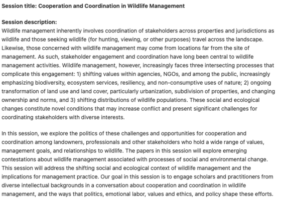 Session title: Cooperation and Coordination in Wildlife Management

Session description:
Wildlife management inherently involves coordination of stakeholders across properties and jurisdictions as wildlife and those seeking wildlife (for hunting, viewing, or other purposes) travel across the landscape. Likewise, those concerned with wildlife management may come from locations far from the site of management. As such, stakeholder engagement and coordination have long been central to wildlife management activities. Wildlife management, however, increasingly faces three intersecting processes that complicate this engagement: 1) shifting values within agencies, NGOs, and among the public, increasingly emphasizing biodiversity, ecosystem services, resiliency, and non-consumptive uses of nature; 2) ongoing transformation of land use and land cover, particularly urbanization, subdivision of properties, and changing ownership and norms, and 3) shifting distributions of wildlife populations. These social and ecological changes constitute novel conditions that may increase conflict and present significant challenges for coordinating stakeholders with diverse interests.

