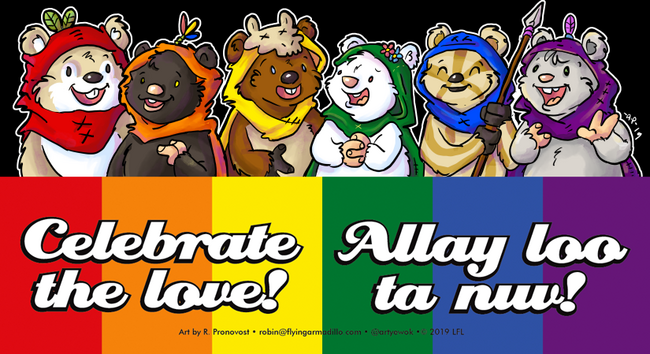 Six ewoks in a row from left to right with hoods in each colour of the pride flag.

Res hood ewok has tan and white fur, green leaves on the hood.

Orange hood ewok has dark brown, almost black fur with a pink nose and feathers the colour of the pansexual flag.

Yellow hood ewok is brown with a white belly and a cow skull on the hood.

Green hood ewok is white with a pink nose and a flower the colour of the Trans flag.

Blue hood ewok is sand and tan striped and is holding a spear.

Purple hooded ewok is grey with a purple feather on the hood and is very happy.

Beneath the ewoks is a pride flag banner. In English text reads "Celebrate the love!" and in Ewokese "Allay loo ta nuv!"

Art by R Pronovost. Robin@flyingarmadillo.com copyright LFL