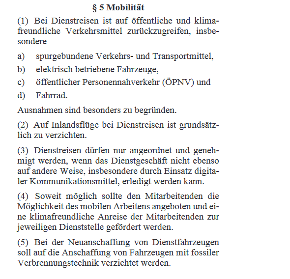 § 5 Mobilität (1) Bei Dienstreisen ist auf öffentliche und klima- freundliche Verkehrsmittel zurückzugreifen, insbe- sondere a) spurgebundene Verkehrs- und Transportmittel, b) elektrisch betriebene Fahrzeuge, c) öffentlicher Personennahverkehr <br />(ÖPNV) und d) Fahrrad. Ausnahmen sind besonders zu begründen. (2) Auf Inlandsflüge bei Dienstreisen ist grundsätz- lich zu verzichten. (3) Dienstreisen dürfen nur angeordnet und geneh- migt werden, wenn das Dienstgeschäft nicht ebenso auf andere <br />Weise, insbesondere durch Einsatz digita- ler Kommunikationsmittel, erledigt werden kann. (4) Soweit möglich sollte den Mitarbeitenden die Möglichkeit des mobilen Arbeitens angeboten und ei- ne klimafreundliche Anreise der Mitarbeitenden zur jeweiligen <br />Dienststelle gefördert werden. (5) Bei der Neuanschaffung von Dienstfahrzeugen soll auf die Anschaffung von Fahrzeugen mit fossiler Verbrennungstechnik verzichtet werden.