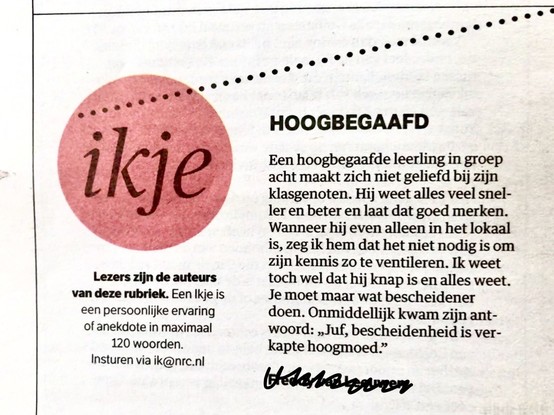 Ikje in NRC. Kop: HOOGBEGAAFD

'Een hoogbegaafde leering in groep acht maakt zich niet geliefd bij zijn klasgenoten. Hij weet alles veel sneller en beter en laat dat goed merken. Wanneer hij even alleen in het lokaal is, zeg ik hem dat het niet nodig is om zijn kennis zo te ventileren. Ik weet toch wel dat hij knap is en alles weet. Je moet maar wat bescheidener doen. Onmiddellijk kwam zijn antwoord: „Juf, bescheidenheid is verkapte hoogmoed."'