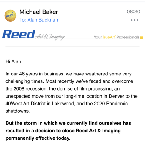 Screenshot of closing email from Reed’s owner: “Hi Alan In our 46 years in business, we have weathered some very challenging times. Most recently we've faced and overcome the 2008 recession, the demise of film processing, an unexpected move from our long-time location in Denver to the 40West Art District in Lakewood, and the 2020 Pandemic shutdowns. But the storm in which we currently find ourselves has resulted in a decision to close Reed Art & Imaging permanently effective today.”