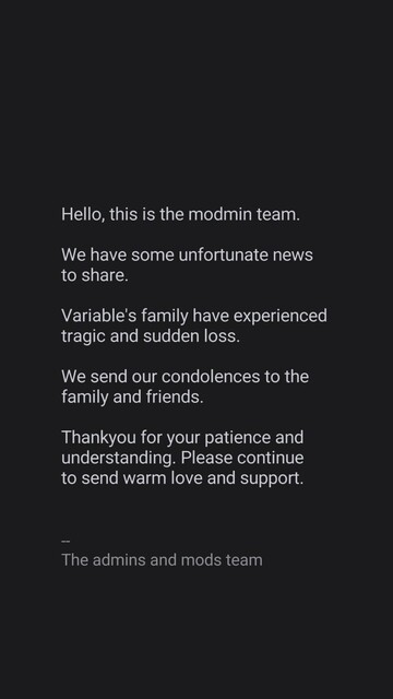 Hello, this is the modmin team.

We have some unfortunate news 
to share.

Variable's family have experienced 
tragic and sudden loss.

We send our condolences to the 
family and friends.

Thankyou for your patience and 
understanding. Please continue 
to send warm love and support. 

--
The admins and mods team