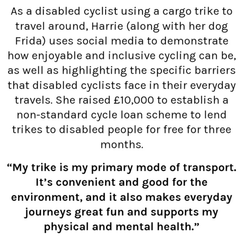 As a disabled cyclist using a cargo trike to travel around, Harrie (along with her dog Frida) uses social media to demonstrate how enjoyable and inclusive cycling can be, as well as highlighting the specific barriers that disabled cyclists face in their everyday travels. She raised £10,000 to establish a non-standard cycle loan scheme to lend trikes to disabled people for free for three months.

“My trike is my primary mode of transport. It’s convenient and good for the environment, and it also makes everyday journeys great fun and supports my physical and mental health.”